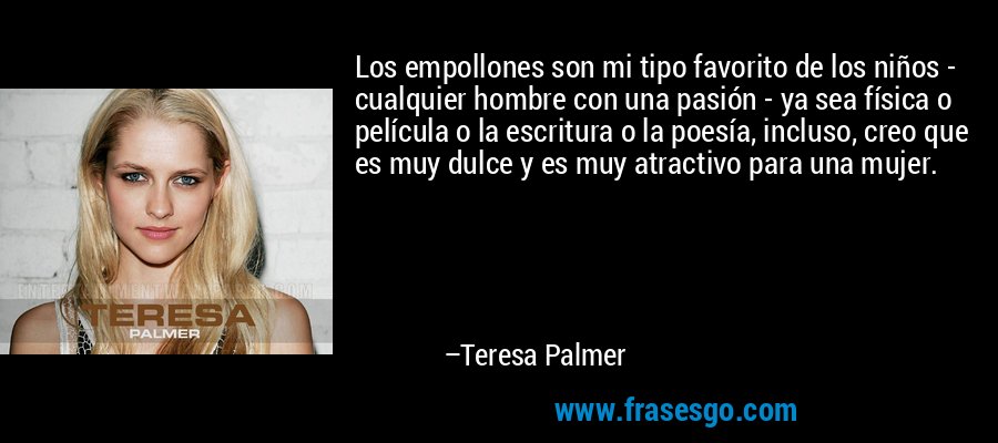 Los empollones son mi tipo favorito de los niños - cualquier hombre con una pasión - ya sea física o película o la escritura o la poesía, incluso, creo que es muy dulce y es muy atractivo para una mujer. – Teresa Palmer