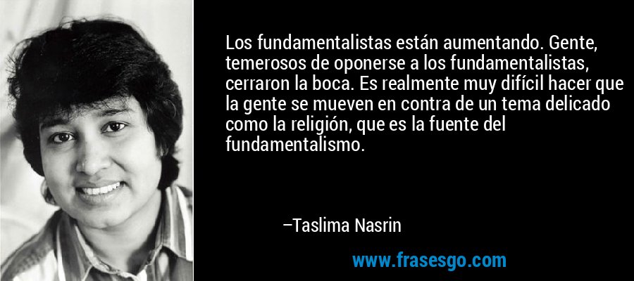 Los fundamentalistas están aumentando. Gente, temerosos de oponerse a los fundamentalistas, cerraron la boca. Es realmente muy difícil hacer que la gente se mueven en contra de un tema delicado como la religión, que es la fuente del fundamentalismo. – Taslima Nasrin