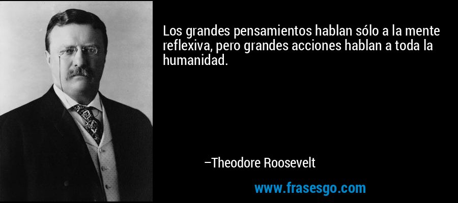 Los grandes pensamientos hablan sólo a la mente reflexiva, pero grandes acciones hablan a toda la humanidad. – Theodore Roosevelt
