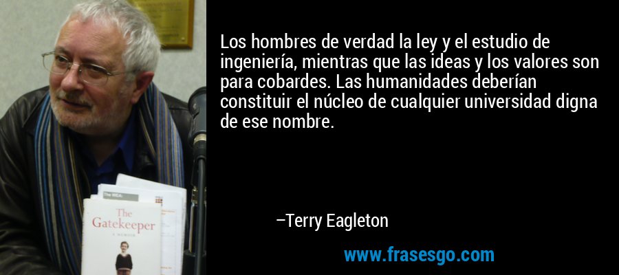 Los hombres de verdad la ley y el estudio de ingeniería, mientras que las ideas y los valores son para cobardes. Las humanidades deberían constituir el núcleo de cualquier universidad digna de ese nombre. – Terry Eagleton
