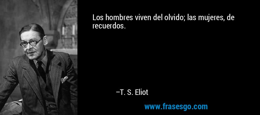 Los hombres viven del olvido; las mujeres, de recuerdos. – T. S. Eliot