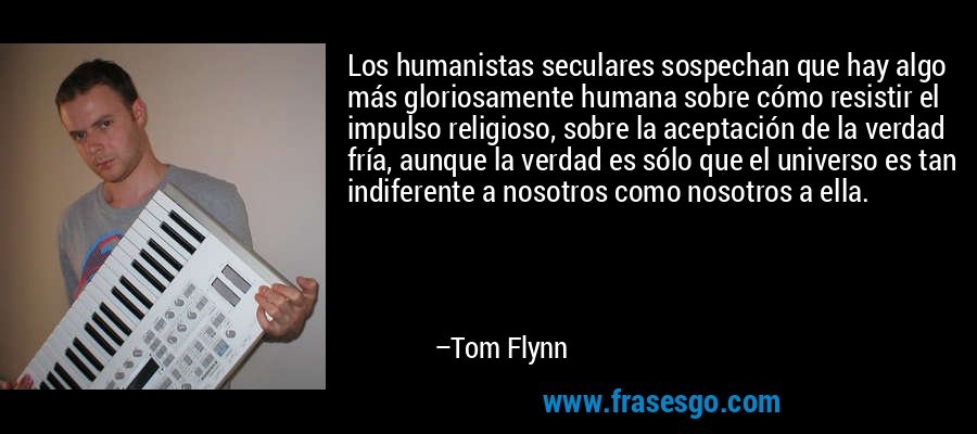 Los humanistas seculares sospechan que hay algo más gloriosamente humana sobre cómo resistir el impulso religioso, sobre la aceptación de la verdad fría, aunque la verdad es sólo que el universo es tan indiferente a nosotros como nosotros a ella. – Tom Flynn