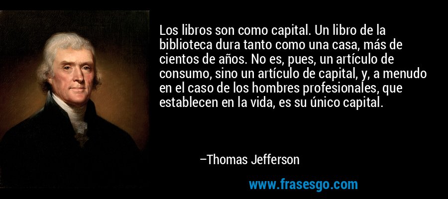 Los libros son como capital. Un libro de la biblioteca dura tanto como una casa, más de cientos de años. No es, pues, un artículo de consumo, sino un artículo de capital, y, a menudo en el caso de los hombres profesionales, que establecen en la vida, es su único capital. – Thomas Jefferson