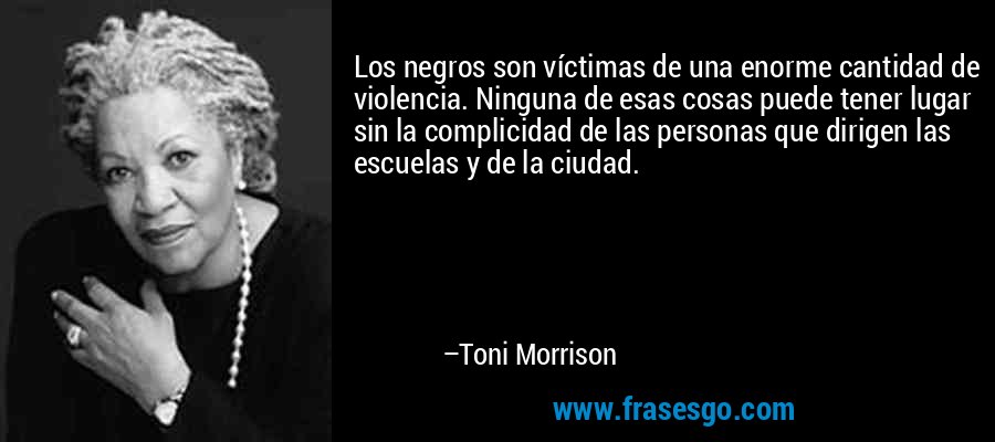 Los negros son víctimas de una enorme cantidad de violencia. Ninguna de esas cosas puede tener lugar sin la complicidad de las personas que dirigen las escuelas y de la ciudad. – Toni Morrison
