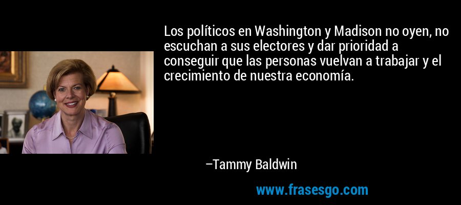 Los políticos en Washington y Madison no oyen, no escuchan a sus electores y dar prioridad a conseguir que las personas vuelvan a trabajar y el crecimiento de nuestra economía. – Tammy Baldwin
