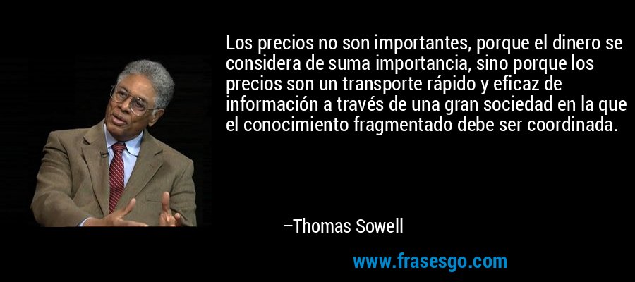 Los precios no son importantes, porque el dinero se considera de suma importancia, sino porque los precios son un transporte rápido y eficaz de información a través de una gran sociedad en la que el conocimiento fragmentado debe ser coordinada. – Thomas Sowell