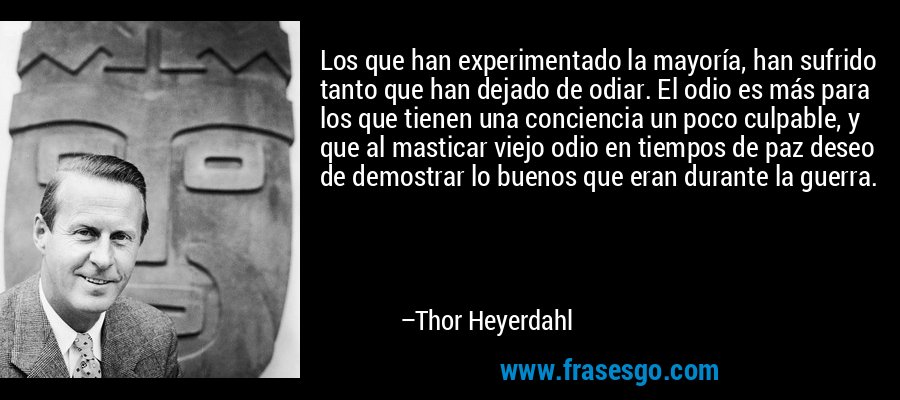 Los que han experimentado la mayoría, han sufrido tanto que han dejado de odiar. El odio es más para los que tienen una conciencia un poco culpable, y que al masticar viejo odio en tiempos de paz deseo de demostrar lo buenos que eran durante la guerra. – Thor Heyerdahl