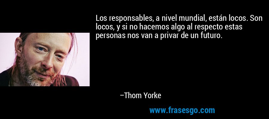 Los responsables, a nivel mundial, están locos. Son locos, y si no hacemos algo al respecto estas personas nos van a privar de un futuro. – Thom Yorke