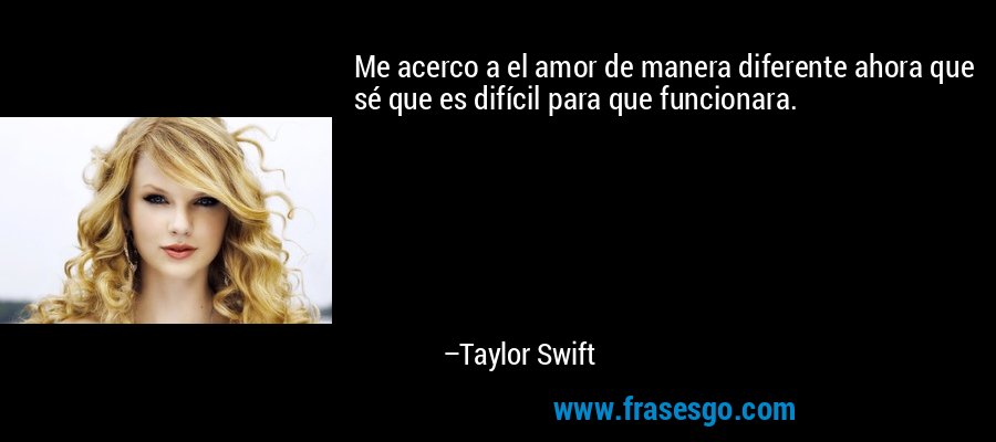 Me acerco a el amor de manera diferente ahora que sé que es difícil para que funcionara. – Taylor Swift