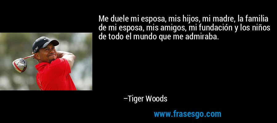Me duele mi esposa, mis hijos, mi madre, la familia de mi esposa, mis amigos, mi fundación y los niños de todo el mundo que me admiraba. – Tiger Woods