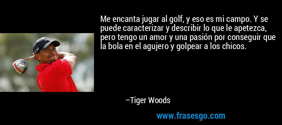 Me encanta jugar al golf, y eso es mi campo. Y se puede caracterizar y describir lo que le apetezca, pero tengo un amor y una pasión por conseguir que la bola en el agujero y golpear a los chicos. – Tiger Woods