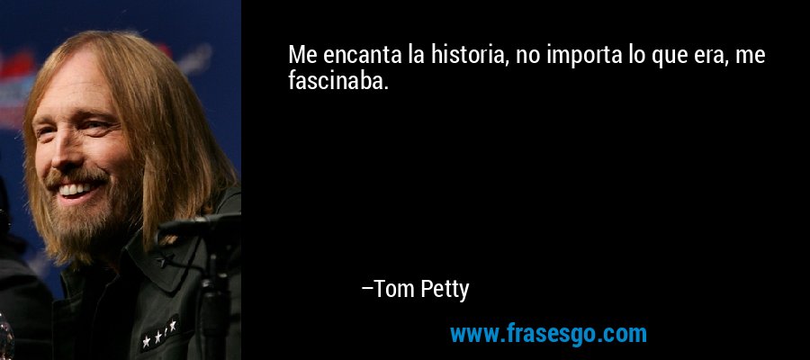 Me encanta la historia, no importa lo que era, me fascinaba. – Tom Petty