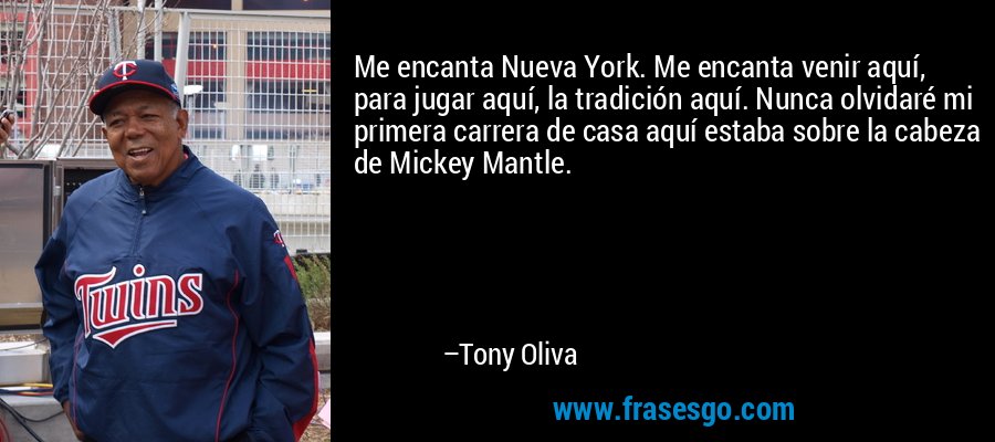 Me encanta Nueva York. Me encanta venir aquí, para jugar aquí, la tradición aquí. Nunca olvidaré mi primera carrera de casa aquí estaba sobre la cabeza de Mickey Mantle. – Tony Oliva