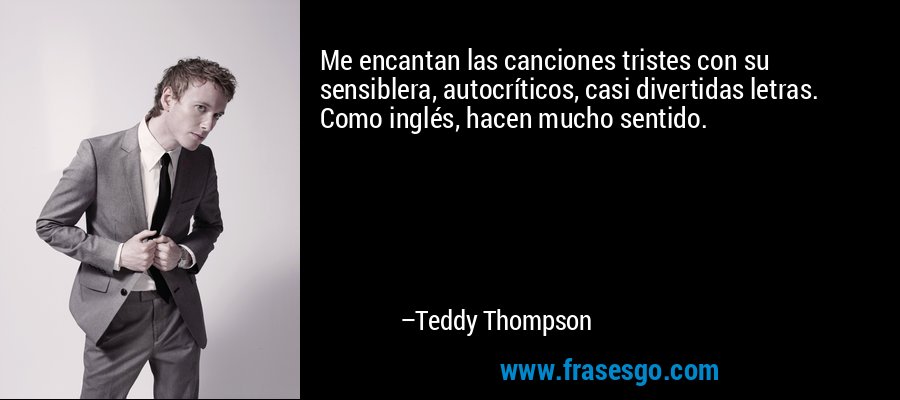 Me encantan las canciones tristes con su sensiblera, autocríticos, casi divertidas letras. Como inglés, hacen mucho sentido. – Teddy Thompson