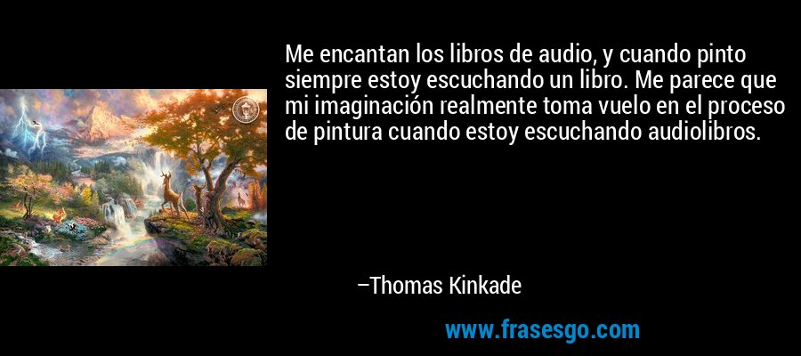 Me encantan los libros de audio, y cuando pinto siempre estoy escuchando un libro. Me parece que mi imaginación realmente toma vuelo en el proceso de pintura cuando estoy escuchando audiolibros. – Thomas Kinkade