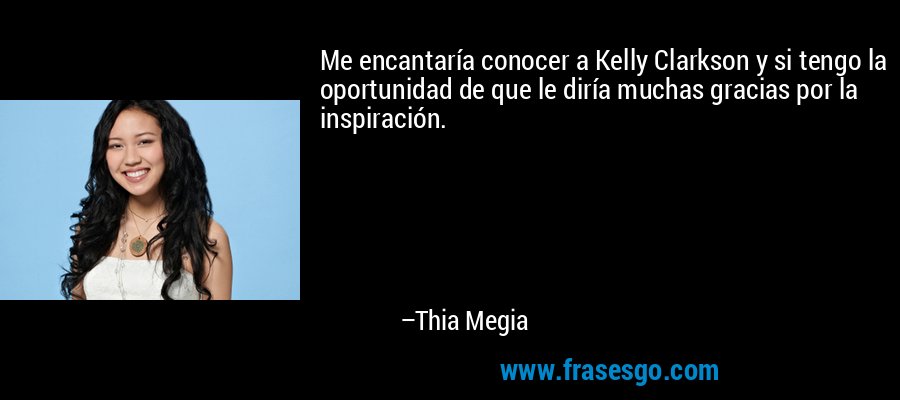 Me encantaría conocer a Kelly Clarkson y si tengo la oportunidad de que le diría muchas gracias por la inspiración. – Thia Megia