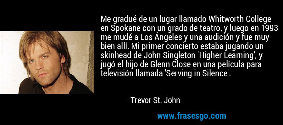 Me gradué de un lugar llamado Whitworth College en Spokane con un grado de teatro, y luego en 1993 me mudé a Los Ángeles y una audición y fue muy bien allí. Mi primer concierto estaba jugando un skinhead de John Singleton 'Higher Learning', y jugó el hijo de Glenn Close en una película para televisión llamada 'Serving in Silence'. – Trevor St. John