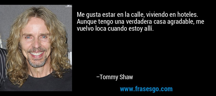 Me gusta estar en la calle, viviendo en hoteles. Aunque tengo una verdadera casa agradable, me vuelvo loca cuando estoy allí. – Tommy Shaw