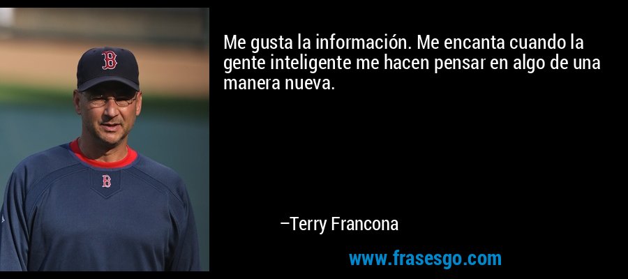 Me gusta la información. Me encanta cuando la gente inteligente me hacen pensar en algo de una manera nueva. – Terry Francona
