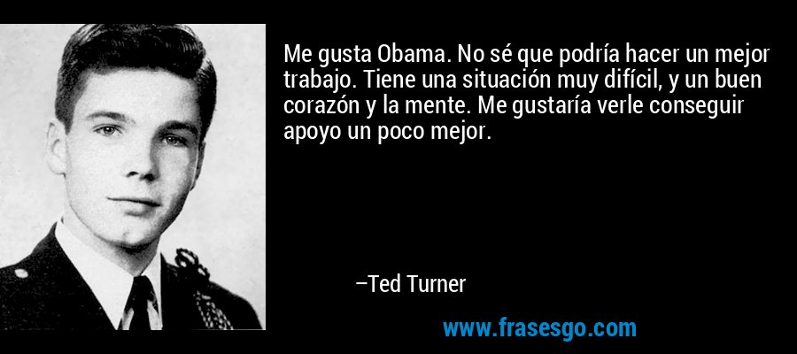 Me gusta Obama. No sé que podría hacer un mejor trabajo. Tiene una situación muy difícil, y un buen corazón y la mente. Me gustaría verle conseguir apoyo un poco mejor. – Ted Turner