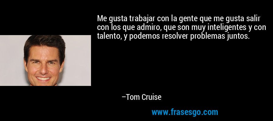 Me gusta trabajar con la gente que me gusta salir con los que admiro, que son muy inteligentes y con talento, y podemos resolver problemas juntos. – Tom Cruise