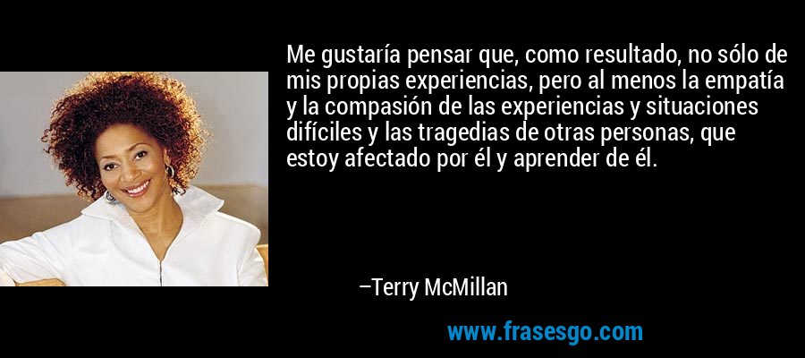 Me gustaría pensar que, como resultado, no sólo de mis propias experiencias, pero al menos la empatía y la compasión de las experiencias y situaciones difíciles y las tragedias de otras personas, que estoy afectado por él y aprender de él. – Terry McMillan