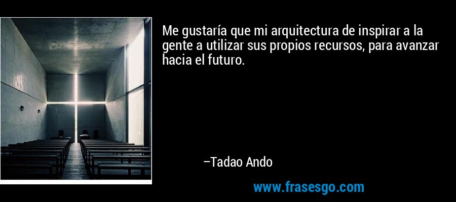 Me gustaría que mi arquitectura de inspirar a la gente a utilizar sus propios recursos, para avanzar hacia el futuro. – Tadao Ando