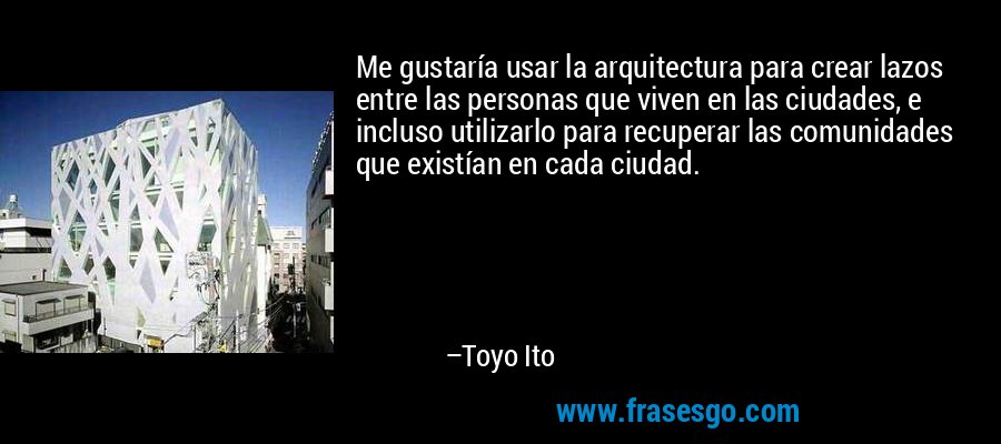 Me gustaría usar la arquitectura para crear lazos entre las personas que viven en las ciudades, e incluso utilizarlo para recuperar las comunidades que existían en cada ciudad. – Toyo Ito
