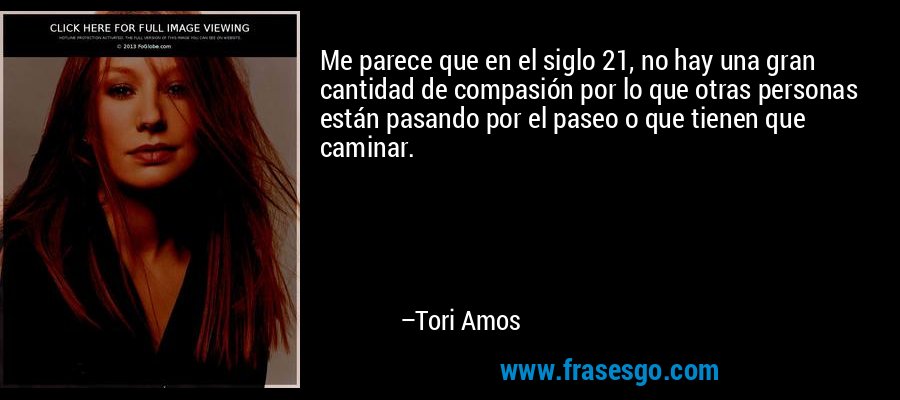 Me parece que en el siglo 21, no hay una gran cantidad de compasión por lo que otras personas están pasando por el paseo o que tienen que caminar. – Tori Amos