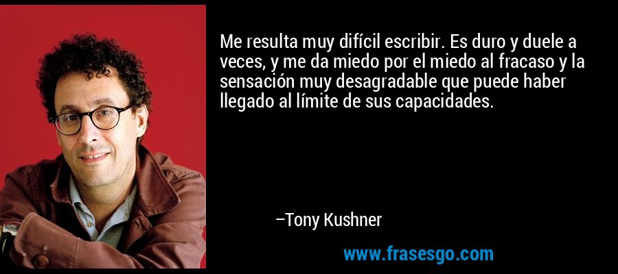 Me resulta muy difícil escribir. Es duro y duele a veces, y me da miedo por el miedo al fracaso y la sensación muy desagradable que puede haber llegado al límite de sus capacidades. – Tony Kushner