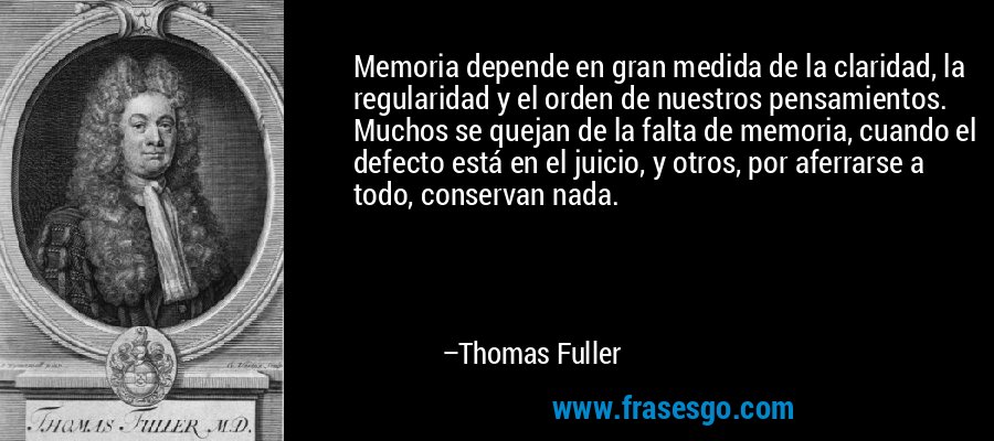 Memoria depende en gran medida de la claridad, la regularidad y el orden de nuestros pensamientos. Muchos se quejan de la falta de memoria, cuando el defecto está en el juicio, y otros, por aferrarse a todo, conservan nada. – Thomas Fuller