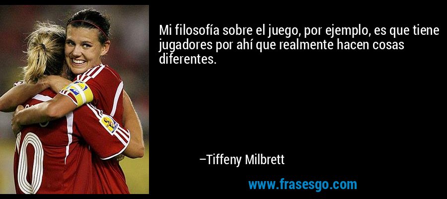 Mi filosofía sobre el juego, por ejemplo, es que tiene jugadores por ahí que realmente hacen cosas diferentes. – Tiffeny Milbrett