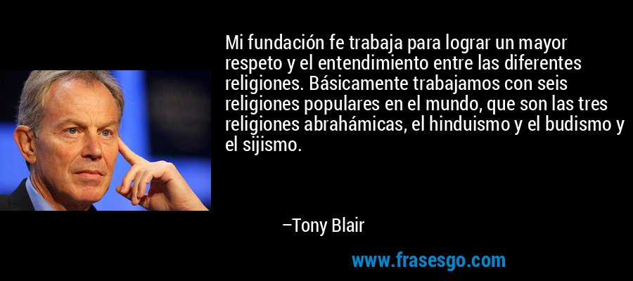 Mi fundación fe trabaja para lograr un mayor respeto y el entendimiento entre las diferentes religiones. Básicamente trabajamos con seis religiones populares en el mundo, que son las tres religiones abrahámicas, el hinduismo y el budismo y el sijismo. – Tony Blair