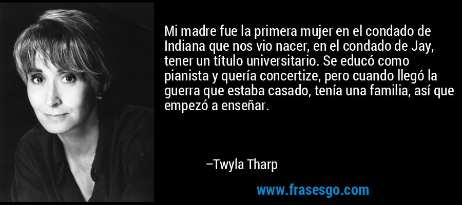 Mi madre fue la primera mujer en el condado de Indiana que nos vio nacer, en el condado de Jay, tener un título universitario. Se educó como pianista y quería concertize, pero cuando llegó la guerra que estaba casado, tenía una familia, así que empezó a enseñar. – Twyla Tharp