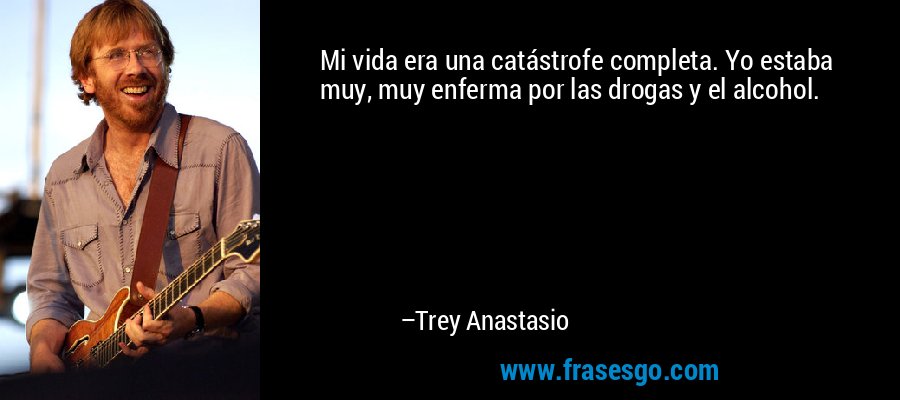 Mi vida era una catástrofe completa. Yo estaba muy, muy enferma por las drogas y el alcohol. – Trey Anastasio