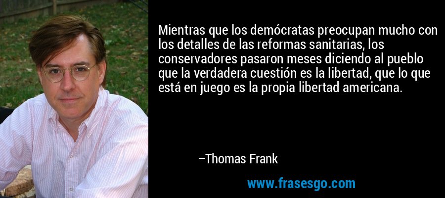 Mientras que los demócratas preocupan mucho con los detalles de las reformas sanitarias, los conservadores pasaron meses diciendo al pueblo que la verdadera cuestión es la libertad, que lo que está en juego es la propia libertad americana. – Thomas Frank