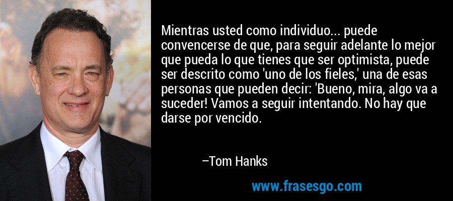 Mientras usted como individuo... puede convencerse de que, para seguir adelante lo mejor que pueda lo que tienes que ser optimista, puede ser descrito como 'uno de los fieles,' una de esas personas que pueden decir: 'Bueno, mira, algo va a suceder! Vamos a seguir intentando. No hay que darse por vencido. – Tom Hanks