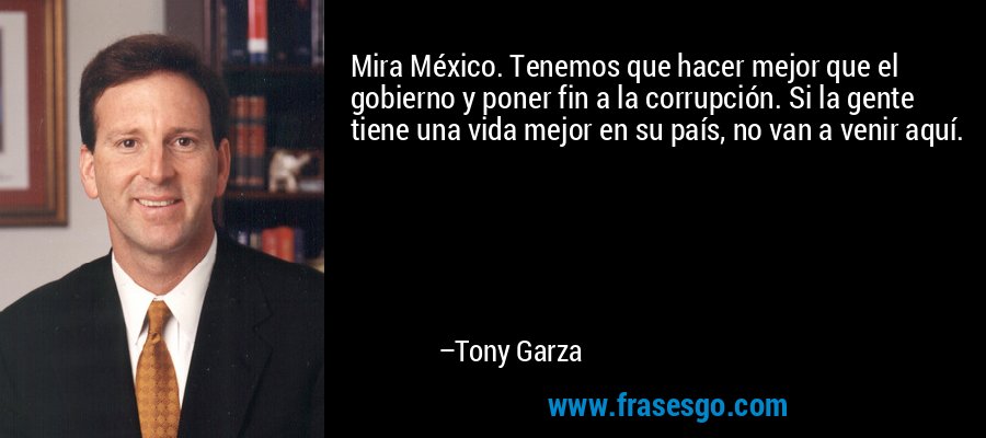 Mira México. Tenemos que hacer mejor que el gobierno y poner fin a la corrupción. Si la gente tiene una vida mejor en su país, no van a venir aquí. – Tony Garza