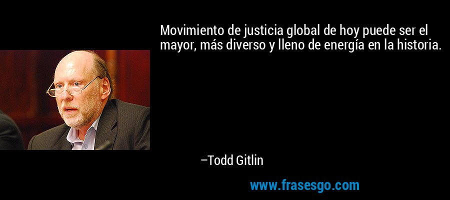 Movimiento de justicia global de hoy puede ser el mayor, más diverso y lleno de energía en la historia. – Todd Gitlin