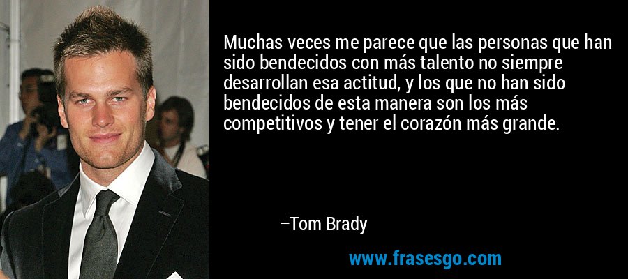 Muchas veces me parece que las personas que han sido bendecidos con más talento no siempre desarrollan esa actitud, y los que no han sido bendecidos de esta manera son los más competitivos y tener el corazón más grande. – Tom Brady