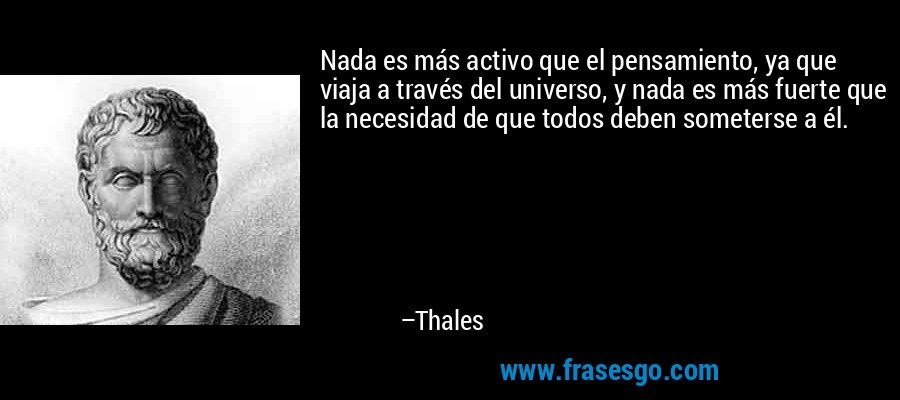 Nada es más activo que el pensamiento, ya que viaja a través del universo, y nada es más fuerte que la necesidad de que todos deben someterse a él. – Thales