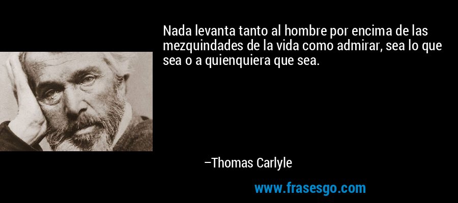Nada levanta tanto al hombre por encima de las mezquindades de la vida como admirar, sea lo que sea o a quienquiera que sea. – Thomas Carlyle