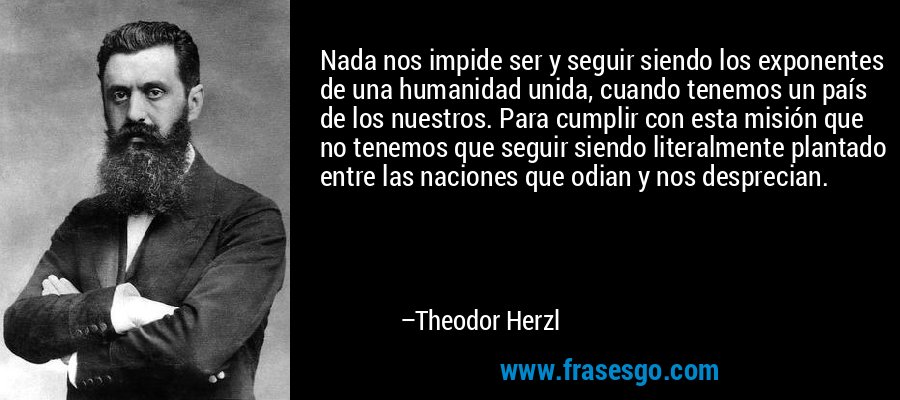 Nada nos impide ser y seguir siendo los exponentes de una humanidad unida, cuando tenemos un país de los nuestros. Para cumplir con esta misión que no tenemos que seguir siendo literalmente plantado entre las naciones que odian y nos desprecian. – Theodor Herzl