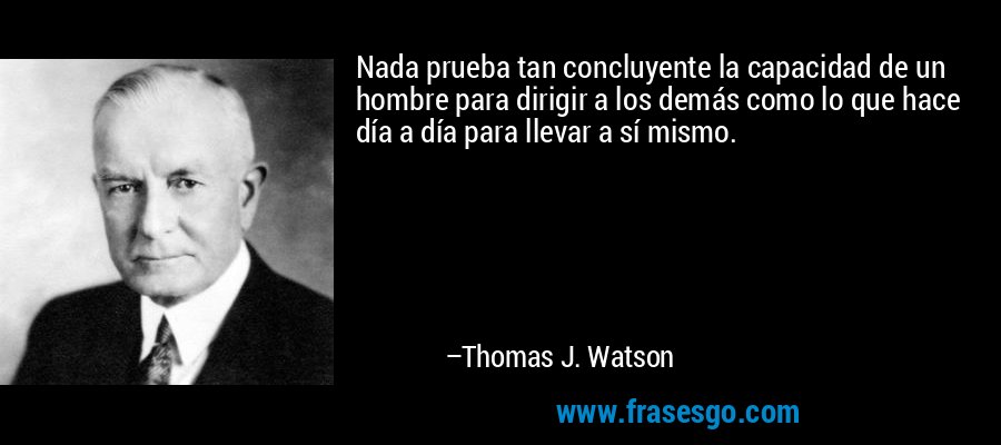 Nada prueba tan concluyente la capacidad de un hombre para dirigir a los demás como lo que hace día a día para llevar a sí mismo. – Thomas J. Watson