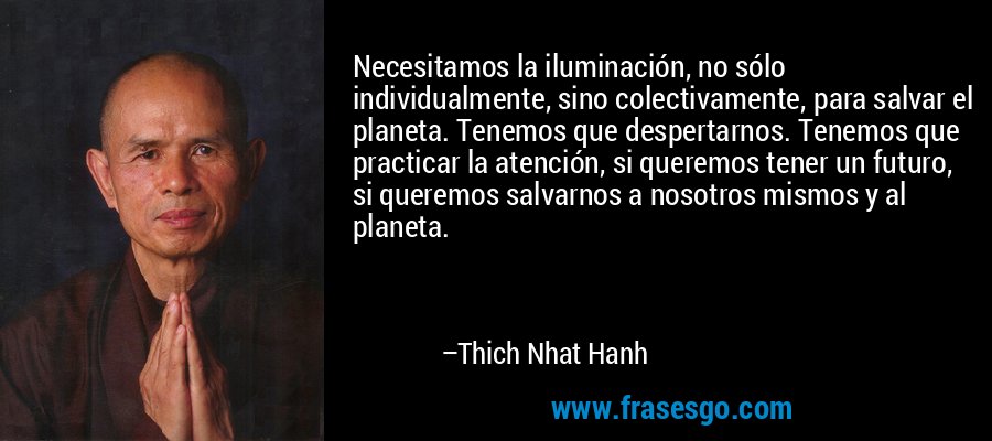 Necesitamos la iluminación, no sólo individualmente, sino colectivamente, para salvar el planeta. Tenemos que despertarnos. Tenemos que practicar la atención, si queremos tener un futuro, si queremos salvarnos a nosotros mismos y al planeta. – Thich Nhat Hanh