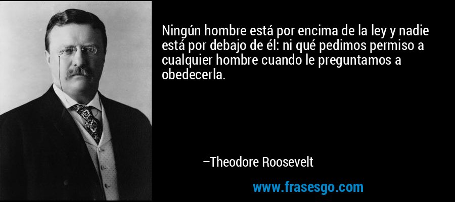 Ningún hombre está por encima de la ley y nadie está por debajo de él: ni qué pedimos permiso a cualquier hombre cuando le preguntamos a obedecerla. – Theodore Roosevelt