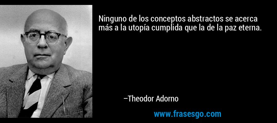 Ninguno de los conceptos abstractos se acerca más a la utopía cumplida que la de la paz eterna. – Theodor Adorno