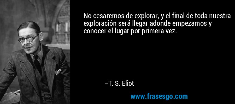 No cesaremos de explorar, y el final de toda nuestra exploración será llegar adonde empezamos y conocer el lugar por primera vez. – T. S. Eliot