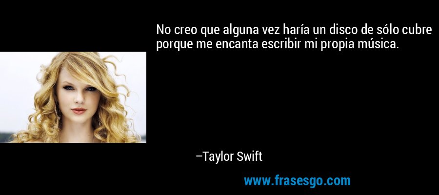 No creo que alguna vez haría un disco de sólo cubre porque me encanta escribir mi propia música. – Taylor Swift