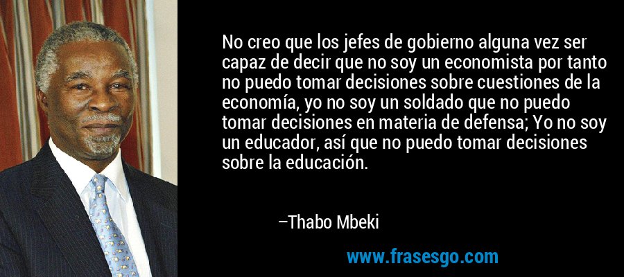 No creo que los jefes de gobierno alguna vez ser capaz de decir que no soy un economista por tanto no puedo tomar decisiones sobre cuestiones de la economía, yo no soy un soldado que no puedo tomar decisiones en materia de defensa; Yo no soy un educador, así que no puedo tomar decisiones sobre la educación. – Thabo Mbeki